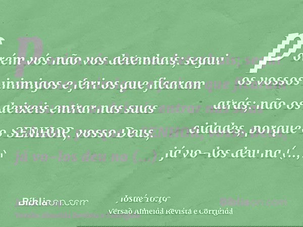 porém vós não vos detenhais; segui os vossos inimigos e feri os que ficaram atrás; não os deixeis entrar nas suas cidades, porque o SENHOR, vosso Deus, já vo-lo