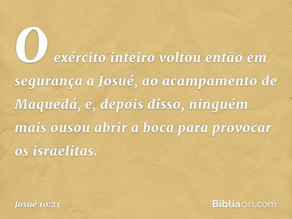 O exército inteiro voltou então em segurança a Josué, ao acampamento de Maquedá, e, depois disso, ninguém mais ousou abrir a boca para provocar os israelitas. -