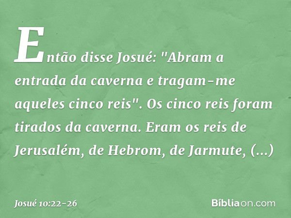 Então disse Josué: "Abram a entrada da caverna e tragam-me aqueles cinco reis". Os cinco reis foram tirados da caverna. Eram os reis de Jerusalém, de Hebrom, de