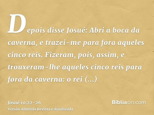 Depois disse Josué: Abri a boca da caverna, e trazei-me para fora aqueles cinco reis.Fizeram, pois, assim, e trouxeram-lhe aqueles cinco reis para fora da caver