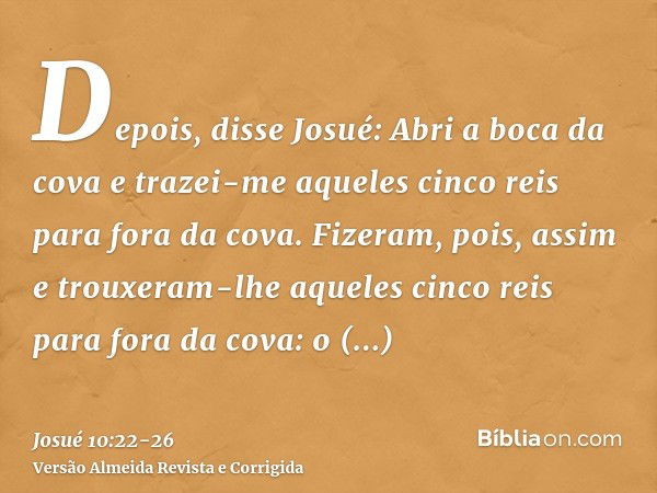 Depois, disse Josué: Abri a boca da cova e trazei-me aqueles cinco reis para fora da cova.Fizeram, pois, assim e trouxeram-lhe aqueles cinco reis para fora da c