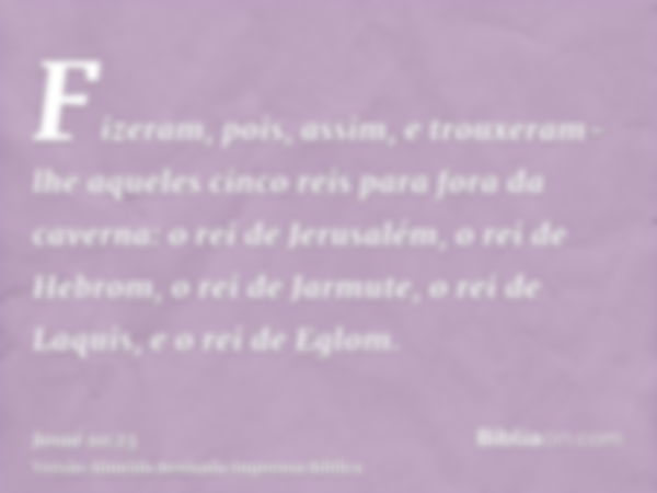 Fizeram, pois, assim, e trouxeram-lhe aqueles cinco reis para fora da caverna: o rei de Jerusalém, o rei de Hebrom, o rei de Jarmute, o rei de Laquis, e o rei d