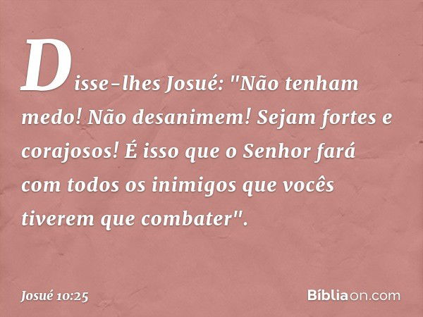 Disse-lhes Josué: "Não tenham medo! Não desanimem! Sejam fortes e corajosos! É isso que o Senhor fará com todos os inimigos que vocês tiverem que combater". -- 