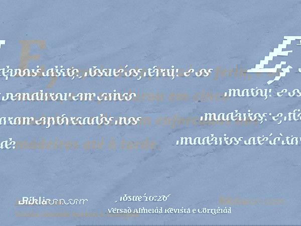 E, depois disto, Josué os feriu, e os matou, e os pendurou em cinco madeiros; e ficaram enforcados nos madeiros até à tarde.