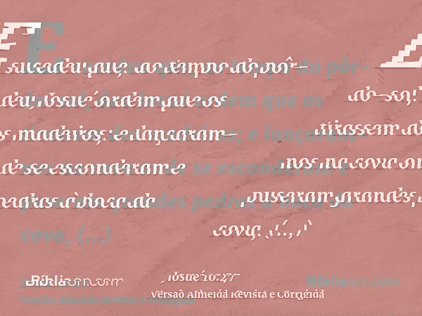 E sucedeu que, ao tempo do pôr-do-sol, deu Josué ordem que os tirassem dos madeiros; e lançaram-nos na cova onde se esconderam e puseram grandes pedras à boca d