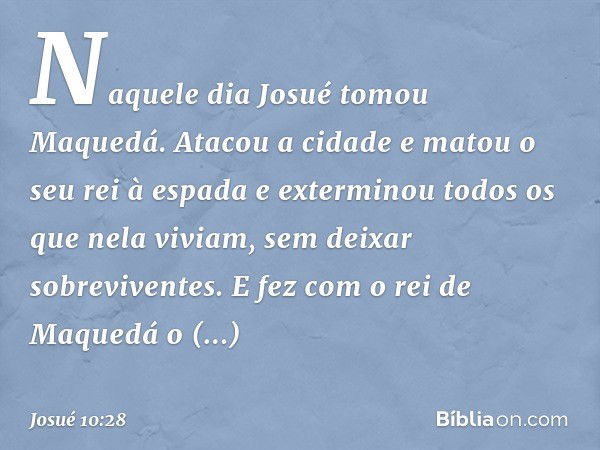 Naquele dia Josué tomou Maquedá. Atacou a cidade e matou o seu rei à espada e exterminou todos os que nela viviam, sem deixar sobreviventes. E fez com o rei de 