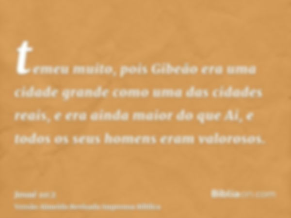 temeu muito, pois Gibeão era uma cidade grande como uma das cidades reais, e era ainda maior do que Ai, e todos os seus homens eram valorosos.