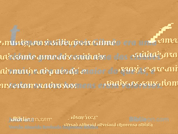 temeu muito, pois Gibeão era uma cidade grande como uma das cidades reais, e era ainda maior do que Ai, e todos os seus homens eram valorosos.