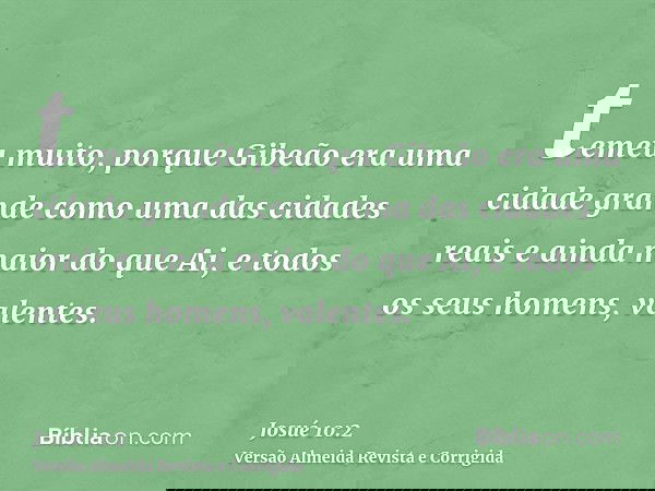 temeu muito, porque Gibeão era uma cidade grande como uma das cidades reais e ainda maior do que Ai, e todos os seus homens, valentes.