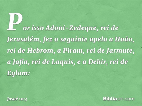 Por isso Adoni-Zedeque, rei de Jerusalém, fez o seguinte apelo a Hoão, rei de Hebrom, a Piram, rei de Jarmute, a Jafia, rei de Laquis, e a Debir, rei de Eglom: 