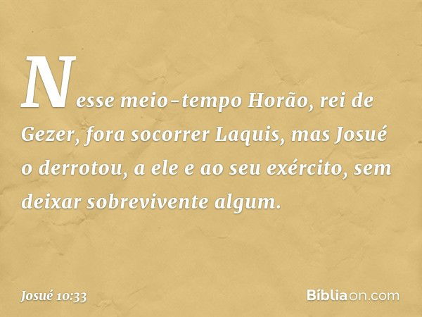 Nes­se meio-tempo Horão, rei de Gezer, fora socorrer Laquis, mas Josué o derrotou, a ele e ao seu exército, sem deixar sobrevivente algum. -- Josué 10:33