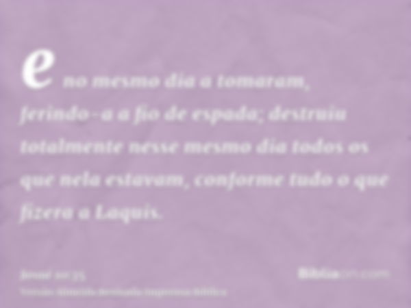 e no mesmo dia a tomaram, ferindo-a a fio de espada; destruiu totalmente nesse mesmo dia todos os que nela estavam, conforme tudo o que fizera a Laquis.