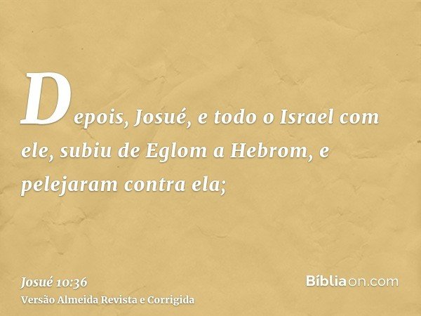 Depois, Josué, e todo o Israel com ele, subiu de Eglom a Hebrom, e pelejaram contra ela;