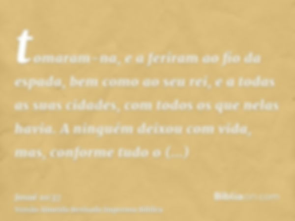 tomaram-na, e a feriram ao fio da espada, bem como ao seu rei, e a todas as suas cidades, com todos os que nelas havia. A ninguém deixou com vida, mas, conforme