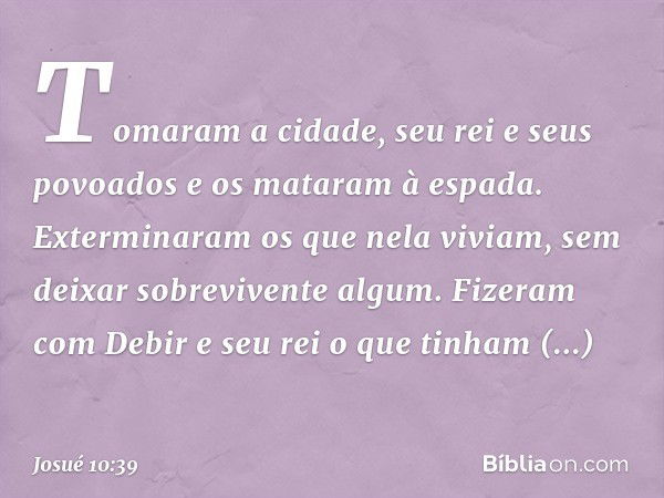 Tomaram a cidade, seu rei e seus povoados e os mataram à espada. Exterminaram os que nela viviam, sem deixar sobrevivente algum. Fizeram com Debir e seu rei o q