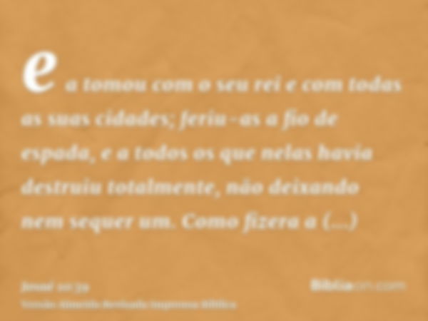 e a tomou com o seu rei e com todas as suas cidades; feriu-as a fio de espada, e a todos os que nelas havia destruiu totalmente, não deixando nem sequer um. Com