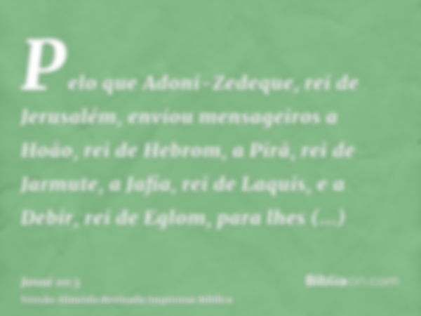 Pelo que Adoni-Zedeque, rei de Jerusalém, enviou mensageiros a Hoão, rei de Hebrom, a Pirã, rei de Jarmute, a Jafia, rei de Laquis, e a Debir, rei de Eglom, par