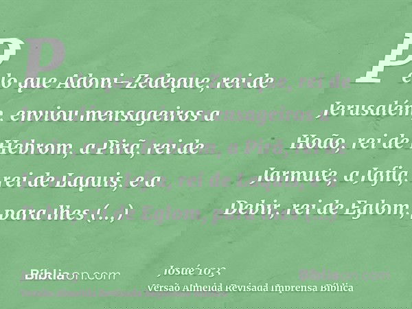 Pelo que Adoni-Zedeque, rei de Jerusalém, enviou mensageiros a Hoão, rei de Hebrom, a Pirã, rei de Jarmute, a Jafia, rei de Laquis, e a Debir, rei de Eglom, par