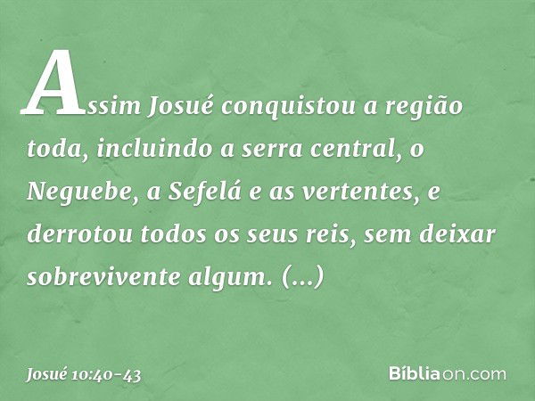 Assim Josué conquistou a região toda, incluindo a serra central, o Neguebe, a Sefelá e as vertentes, e derrotou todos os seus reis, sem deixar sobrevivente algu