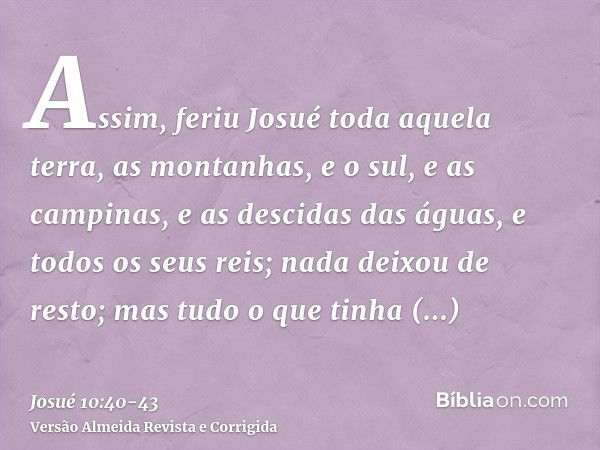 Assim, feriu Josué toda aquela terra, as montanhas, e o sul, e as campinas, e as descidas das águas, e todos os seus reis; nada deixou de resto; mas tudo o que 