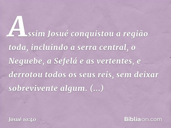 Assim Josué conquistou a região toda, incluindo a serra central, o Neguebe, a Sefelá e as vertentes, e derrotou todos os seus reis, sem deixar sobrevivente algu