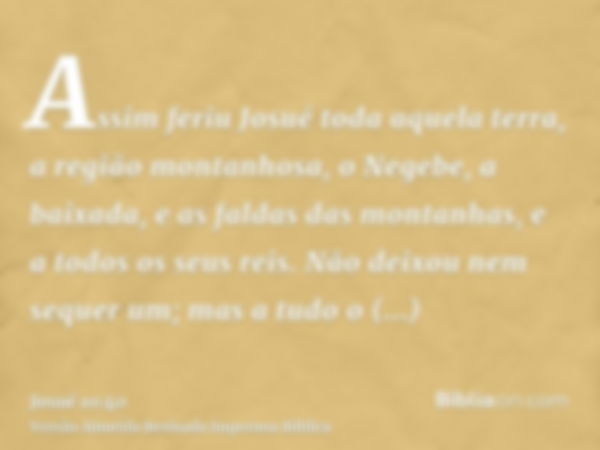 Assim feriu Josué toda aquela terra, a região montanhosa, o Negebe, a baixada, e as faldas das montanhas, e a todos os seus reis. Não deixou nem sequer um; mas 