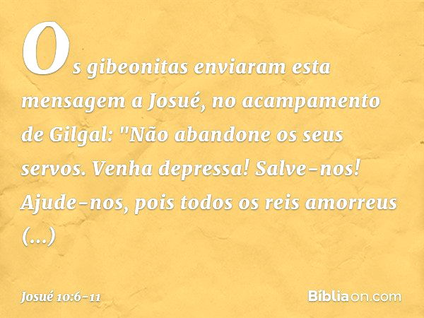 Os gibeonitas enviaram esta mensagem a Josué, no acampamento de Gilgal: "Não abandone os seus servos. Venha depressa! Salve-nos! Ajude-nos, pois todos os reis a