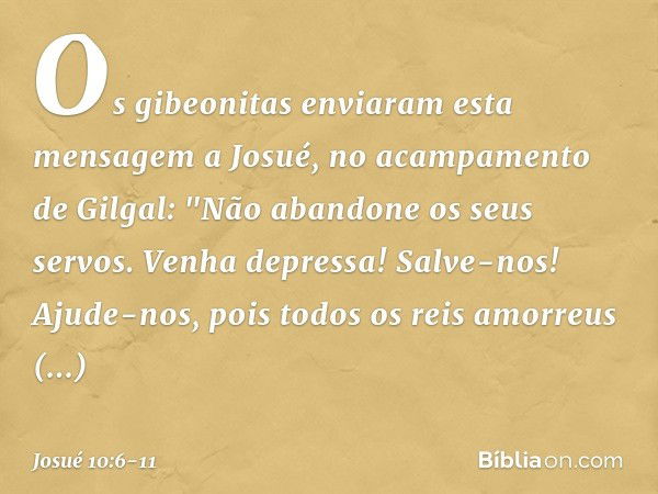 Os gibeonitas enviaram esta mensagem a Josué, no acampamento de Gilgal: "Não abandone os seus servos. Venha depressa! Salve-nos! Ajude-nos, pois todos os reis a