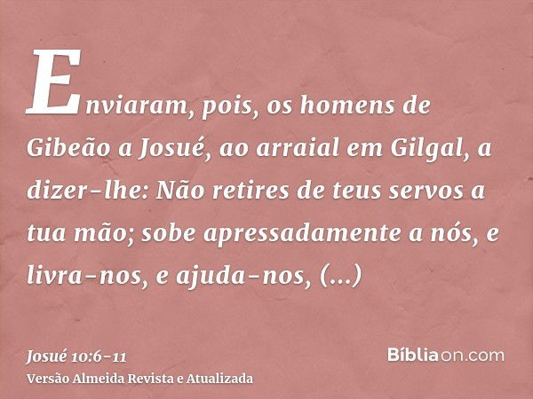 Enviaram, pois, os homens de Gibeão a Josué, ao arraial em Gilgal, a dizer-lhe: Não retires de teus servos a tua mão; sobe apressadamente a nós, e livra-nos, e 