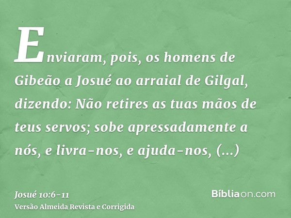 Enviaram, pois, os homens de Gibeão a Josué ao arraial de Gilgal, dizendo: Não retires as tuas mãos de teus servos; sobe apressadamente a nós, e livra-nos, e aj