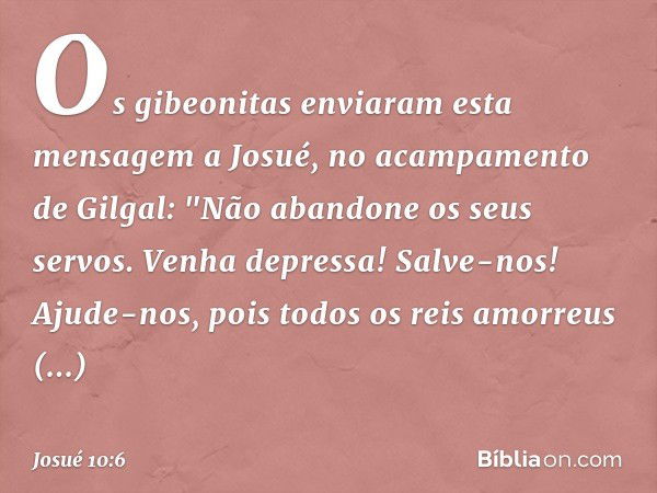 Os gibeonitas enviaram esta mensagem a Josué, no acampamento de Gilgal: "Não abandone os seus servos. Venha depressa! Salve-nos! Ajude-nos, pois todos os reis a