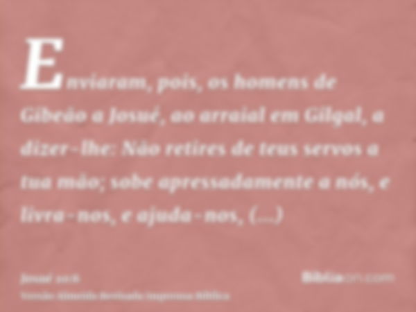 Enviaram, pois, os homens de Gibeão a Josué, ao arraial em Gilgal, a dizer-lhe: Não retires de teus servos a tua mão; sobe apressadamente a nós, e livra-nos, e 