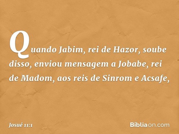 Quando Jabim, rei de Hazor, soube disso, enviou mensagem a Jobabe, rei de Madom, aos reis de Sinrom e Acsafe, -- Josué 11:1