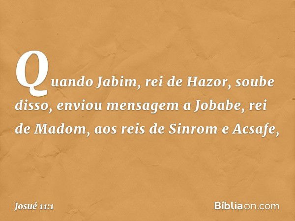 Quando Jabim, rei de Hazor, soube disso, enviou mensagem a Jobabe, rei de Madom, aos reis de Sinrom e Acsafe, -- Josué 11:1