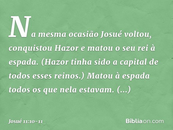 Na mesma ocasião Josué voltou, conquistou Hazor e matou o seu rei à espada. (Hazor tinha sido a capital de todos esses reinos.) Matou à espada todos os que nela