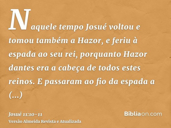 Naquele tempo Josué voltou e tomou também a Hazor, e feriu à espada ao seu rei, porquanto Hazor dantes era a cabeça de todos estes reinos.E passaram ao fio da e