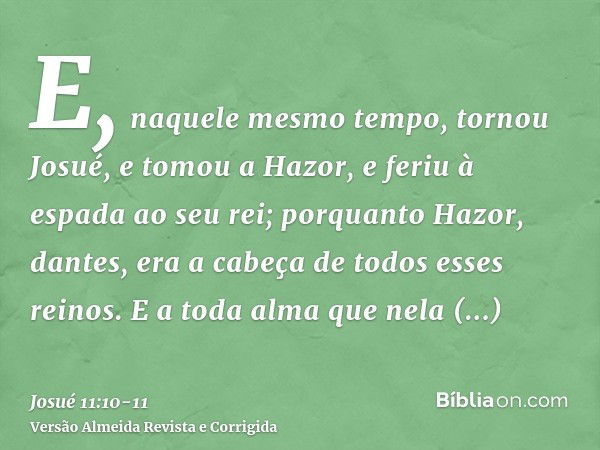 E, naquele mesmo tempo, tornou Josué, e tomou a Hazor, e feriu à espada ao seu rei; porquanto Hazor, dantes, era a cabeça de todos esses reinos.E a toda alma qu