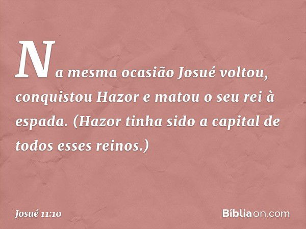 Na mesma ocasião Josué voltou, conquistou Hazor e matou o seu rei à espada. (Hazor tinha sido a capital de todos esses reinos.) -- Josué 11:10