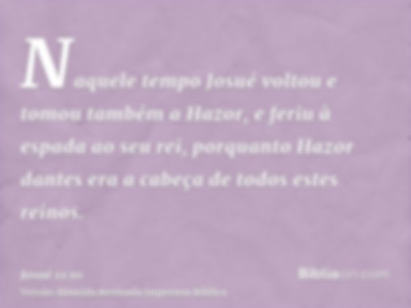 Naquele tempo Josué voltou e tomou também a Hazor, e feriu à espada ao seu rei, porquanto Hazor dantes era a cabeça de todos estes reinos.