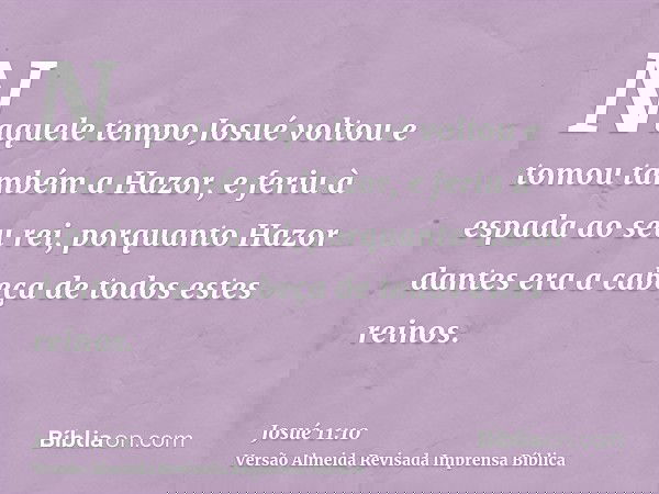 Naquele tempo Josué voltou e tomou também a Hazor, e feriu à espada ao seu rei, porquanto Hazor dantes era a cabeça de todos estes reinos.
