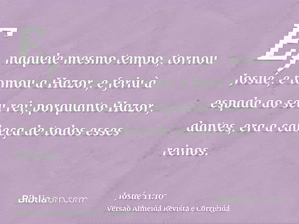 E, naquele mesmo tempo, tornou Josué, e tomou a Hazor, e feriu à espada ao seu rei; porquanto Hazor, dantes, era a cabeça de todos esses reinos.