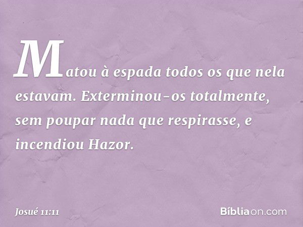 Matou à espada todos os que nela estavam. Exterminou-os totalmente, sem poupar nada que respirasse, e incendiou Hazor. -- Josué 11:11