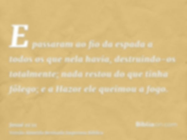 E passaram ao fio da espada a todos os que nela havia, destruindo-os totalmente; nada restou do que tinha fôlego; e a Hazor ele queimou a fogo.