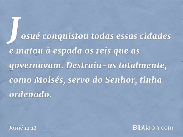 Josué conquistou todas essas cidades e matou à espada os reis que as governavam. Destruiu-as totalmente, como Moisés, servo do Senhor, tinha ordenado. -- Josué 