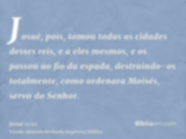 Josué, pois, tomou todas as cidades desses reis, e a eles mesmos, e os passou ao fio da espada, destruindo-os totalmente, como ordenara Moisés, servo do Senhor.