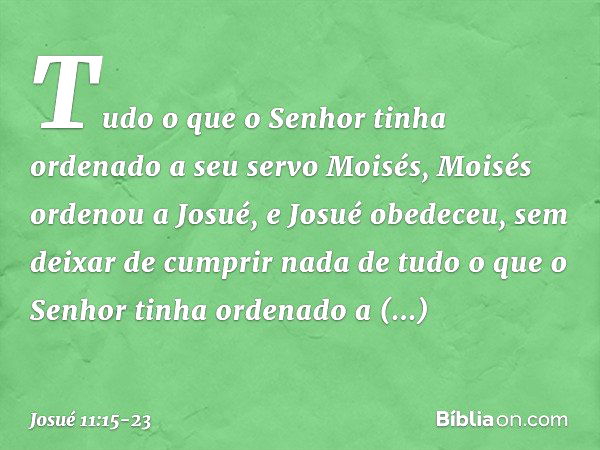 Tudo o que o Senhor tinha ordenado a seu servo Moisés, Moisés ordenou a Josué, e Josué obedeceu, sem deixar de cumprir nada de tudo o que o Senhor tinha ordenad