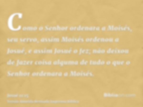 Como o Senhor ordenara a Moisés, seu servo, assim Moisés ordenou a Josué, e assim Josué o fez; não deixou de fazer coisa alguma de tudo o que o Senhor ordenara 