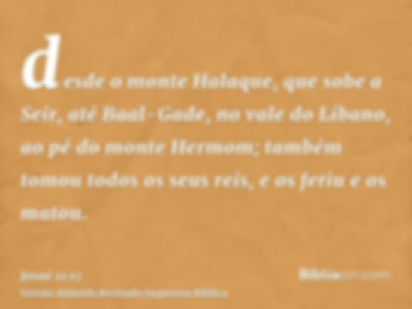 desde o monte Halaque, que sobe a Seir, até Baal-Gade, no vale do Líbano, ao pé do monte Hermom; também tomou todos os seus reis, e os feriu e os matou.