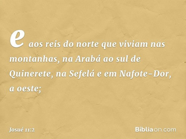 e aos reis do norte que viviam nas montanhas, na Arabá ao sul de Quinerete, na Sefelá e em Nafote-Dor, a oeste; -- Josué 11:2