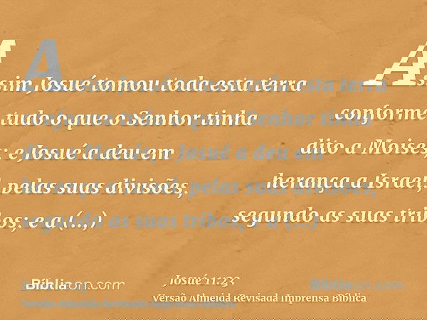 Assim Josué tomou toda esta terra conforme tudo o que o Senhor tinha dito a Moisés; e Josué a deu em herança a Israel, pelas suas divisões, segundo as suas trib